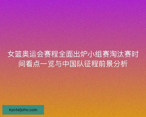女篮奥运会赛程全面出炉小组赛淘汰赛时间看点一览与中国队征程前景分析