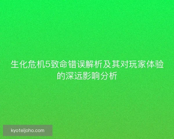 生化危机5致命错误解析及其对玩家体验的深远影响分析