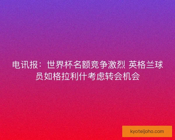 电讯报:世界杯名额竞争激烈 英格兰球员如格拉利什考虑转会机会 电讯报:世界杯名额竞争激烈 英格兰球员如格拉利什考虑转会机会