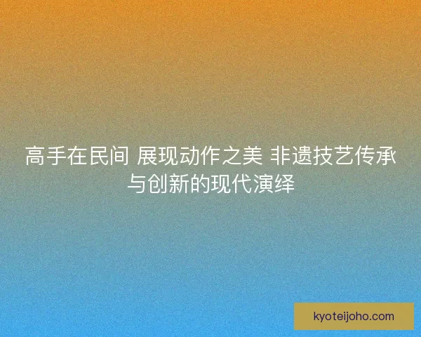 高手在民间 展现动作之美 非遗技艺传承与创新的现代演绎