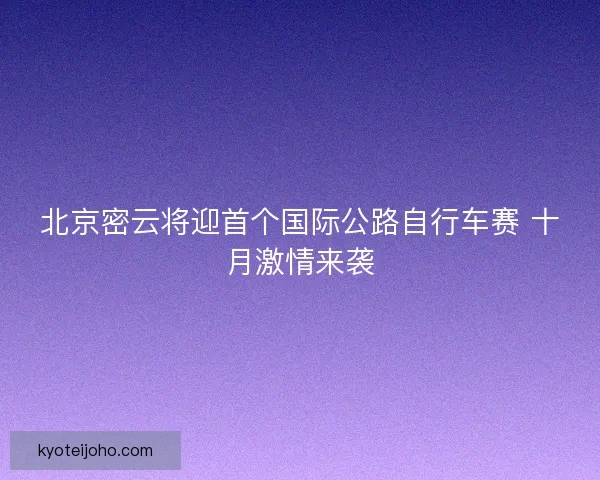 北京密云将迎首个国际公路自行车赛 十月激情来袭 北京密云将迎首个国际公路自行车赛 十月激情来袭