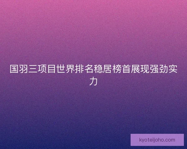 国羽三项目世界排名稳居榜首展现强劲实力