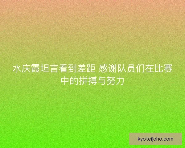 水庆霞坦言看到差距 感谢队员们在比赛中的拼搏与努力