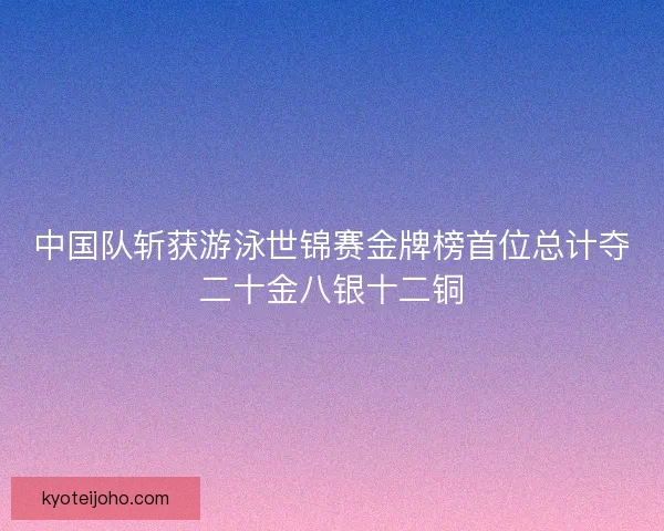 中国队斩获游泳世锦赛金牌榜首位总计夺二十金八银十二铜