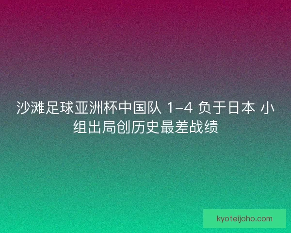沙滩足球亚洲杯中国队 1-4 负于日本 小组出局创历史最差战绩