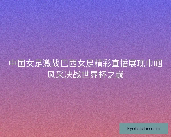 中国女足激战巴西女足精彩直播展现巾帼风采决战世界杯之巅 中国女足激战巴西女足精彩直播展现巾帼风采决战世界杯之巅