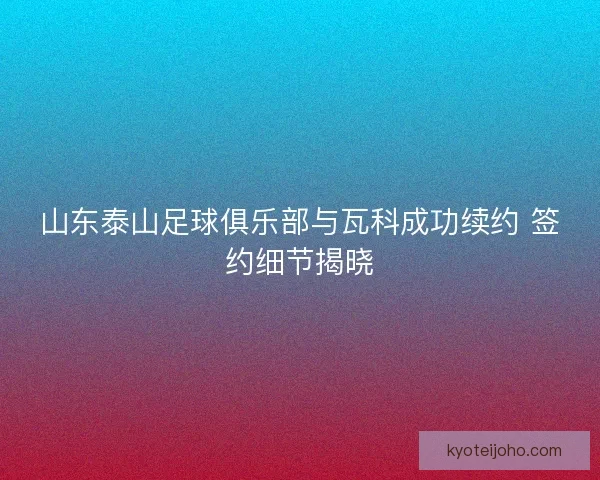 山东泰山足球俱乐部与瓦科成功续约 签约细节揭晓 山东泰山足球俱乐部与瓦科成功续约 签约细节揭晓