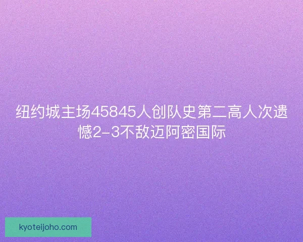 纽约城主场45845人创队史第二高人次遗憾2-3不敌迈阿密国际 纽约城主场45845人创队史第二高人次遗憾2-3不敌迈阿密国际
