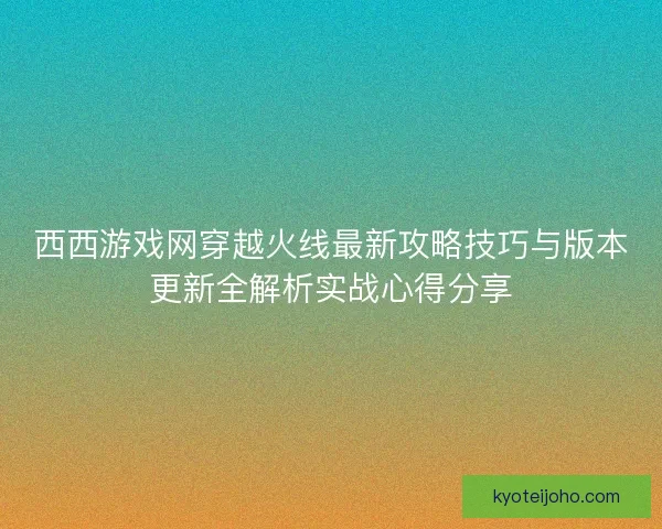 西西游戏网穿越火线最新攻略技巧与版本更新全解析实战心得分享 西西游戏网穿越火线最新攻略技巧与版本更新全解析实战心得分享
