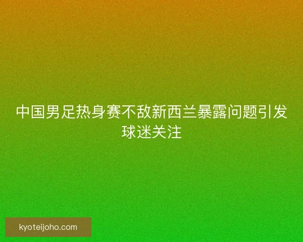 中国男足热身赛不敌新西兰暴露问题引发球迷关注